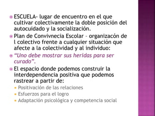  ESCUELA- lugar de encuentro en el que
cultivar colectivamente la doble posición del
autocuidado y la socialización.
 Plan de Convivnecia Escolar – organizacón de
l colectivo frente a cualquier situación que
afecte a la colectividad y al individuo:
 “Uno debe mostrar sus heridas para ser
curado”.
 El espacio donde podemos construir la
interdependencia positiva que podemos
rastrear a partir de:
 Positivación de las relaciones
 Esfuerzos para el logro
 Adaptación psicológica y competencia social
 