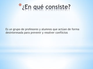 *
Es un grupo de profesores y alumnos que actúan de forma
desinteresada para prevenir y resolver conflictos
 