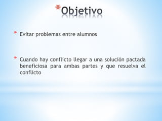 *
* Evitar problemas entre alumnos
* Cuando hay conflicto llegar a una solución pactada
beneficiosa para ambas partes y que resuelva el
conflicto
 