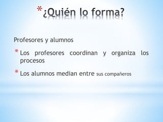 *
Profesores y alumnos
* Los profesores coordinan y organiza los
procesos
* Los alumnos median entre sus compañeros
 