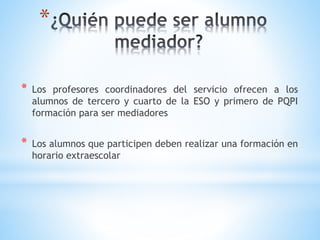 *
* Los profesores coordinadores del servicio ofrecen a los
alumnos de tercero y cuarto de la ESO y primero de PQPI
formación para ser mediadores
* Los alumnos que participen deben realizar una formación en
horario extraescolar
 