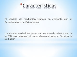 *
El servicio de mediación trabaja en contacto con el
Departamento de Orientación
Los alumnos mediadores pasan por las clases de primer curso de
la ESO para informar al nuevo alumnado sobre el Servicio de
Mediación
 