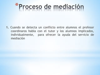 *
1. Cuando se detecta un conflicto entre alumnos el profesor
coordinaros habla con el tutor y los alumnos implicados,
individualmente, para ofrecer la ayuda del servicio de
mediación
 