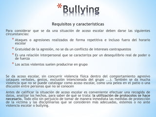 *
Requisitos y características
Para considerar que se da una situación de acoso escolar deben darse las siguientes
circunstancias:
* Ataques o agresiones realizados de forma repetitiva e incluso fuera del horario
escolar
* Gratuidad de la agresión, no se da un conflicto de intereses contrapuestos
* Es una relación interpersonal que se caracteriza por un desequilibrio real de poder o
de fuerza
* Los actos violentos suelen producirse en grupo
Se da acoso escolar, sin concurrir violencia física dentro del comportamiento agresivo
(ataques verbales, gestos, exclusión intencionada del grupo ...). También se da mucha
violencia que no se puede catalogar como acoso escolar, como una pelea en el patio o una
discusión entre personas que no se conocen
Antes de calificar la situación de acoso escolar es conveniente efectuar una recogida de
datos, analizar los hechos, para saber de qué se trata: la utilización de protocolos se hace
necesario. Todo ello sin perjuicio de tomar de manera inmediata las medidas de protección
de la víctima y las disciplinarias que se consideren más adecuadas, estemos o no ante
violencia escolar o bullying.
 