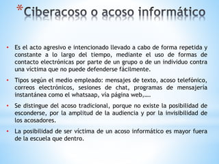 *
• Es el acto agresivo e intencionado llevado a cabo de forma repetida y
constante a lo largo del tiempo, mediante el uso de formas de
contacto electrónicas por parte de un grupo o de un individuo contra
una víctima que no puede defenderse fácilmente.
• Tipos según el medio empleado: mensajes de texto, acoso telefónico,
correos electrónicos, sesiones de chat, programas de mensajería
instantánea como el whatsaap, vía página web,….
• Se distingue del acoso tradicional, porque no existe la posibilidad de
esconderse, por la amplitud de la audiencia y por la invisibilidad de
los acosadores.
• La posibilidad de ser víctima de un acoso informático es mayor fuera
de la escuela que dentro.
 
