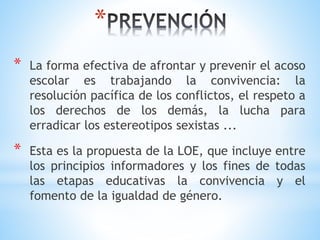*
* La forma efectiva de afrontar y prevenir el acoso
escolar es trabajando la convivencia: la
resolución pacífica de los conflictos, el respeto a
los derechos de los demás, la lucha para
erradicar los estereotipos sexistas ...
* Esta es la propuesta de la LOE, que incluye entre
los principios informadores y los fines de todas
las etapas educativas la convivencia y el
fomento de la igualdad de género.
 