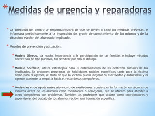 *
* La dirección del centro se responsabilizará de que se lleven a cabo las medidas previstas, e
informará periódicamente a la inspección del grado de cumplimiento de las mismas y de la
situación escolar del alumnado implicado.
* Modelos de prevención y actuación:
* Modelo Olweus, da mucha importancia a la participación de las familias e incluye métodos
coercitivos de tipo punitivo, sin rechazar por ello el diálogo.
* Modelo Sheffield, utiliza estrategias para el entrenamiento de las destrezas sociales de los
implicados. Se proponen programas de habilidades sociales específicos tanto para la víctima
como para el agresor, se trata de que la víctima pueda mejorar su asertividad y autoestima y el
agresor aumente la empatía hacia el resto de sus compañeros.
* Modelo es el de ayuda entre alumnos o de mediadores, consiste en la formación en técnicas de
escucha activa de los alumnos como mediadores o consejeros, que se ofrecen para atender a
otros compañeros con problemas. También los profesores que actúan como coordinadores y
supervisores del trabajo de los alumnos reciben una formación específica.
 