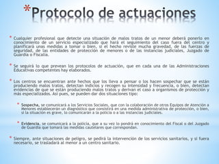 *
* Cualquier profesional que detecte una situación de malos tratos de un menor deberá ponerlo en
conocimiento de un servicio especializado que hará el seguimiento del caso fuera del centro y
planificará unas medidas a tomar o bien, si el hecho reviste mucha gravedad, de las fuerzas de
seguridad, de las entidades de protección de menores o de las instancias judiciales, Juzgado de
Guardia o Fiscalía.
* Se seguirá lo que prevean los protocolos de actuación, que en cada una de las Administraciones
Educativas competentes hay elaborados.
* Los centros se encuentran ante hechos que los lleva a pensar o los hacen sospechar que se están
produciendo malos tratos, detectan indicios y recogen su intensidad y frecuencia, o bien, detectan
evidencias de que se están produciendo malos tratos y derivan el caso a organismos de protección y
más especializados. Así pues, se pueden dar dos situaciones tipo:
* Sospecha, se comunicará a los Servicios Sociales, que con la colaboración de otros Equipos de Atención a
Menores establecerán un diagnóstico que consistirá en una medida administrativa de protección, o bien,
si la situación es grave, lo comunicarán a la policía o a las instancias judiciales.
* Evidencia, se comunicará a la policía, que a su vez lo pondrá en conocimiento del Fiscal o del Juzgado
de Guardia que tomará las medidas cautelares que correspondan.
* Siempre, ante situaciones de peligro, se pedirá la intervención de los servicios sanitarios, y si fuera
necesario, se trasladará al menor a un centro sanitario.
 