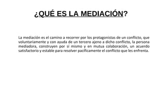¿QUÉ ES LA MEDIACIÓN?
La mediación es el camino a recorrer por los protagonistas de un conflicto, que
voluntariamente y con ayuda de un tercero ajeno a dicho conflicto, la persona
mediadora, construyen por sí mismo y en mutua colaboración, un acuerdo
satisfactorio y estable para resolver pacíficamente el conflicto que les enfrenta.
 