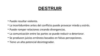 DESTRUIR
• Puede resultar violento.
• La incertidumbre antes del conflicto puede provocar miedo y estrés.
• Puede romper relaciones creando divergencias.
• La comunicación entre las partes se puede reducir o deteriorar.
• Se producen juicios erróneos basados en falsas percepciones.
• Tiene un alto potencial desintegrador.
 