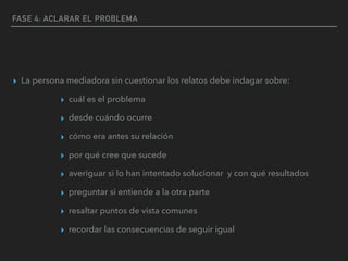 FASE 4: ACLARAR EL PROBLEMA
▸ La persona mediadora sin cuestionar los relatos debe indagar sobre:
▸ cuál es el problema
▸ desde cuándo ocurre
▸ cómo era antes su relación
▸ por qué cree que sucede
▸ averiguar si lo han intentado solucionar y con qué resultados
▸ preguntar si entiende a la otra parte
▸ resaltar puntos de vista comunes
▸ recordar las consecuencias de seguir igual
 