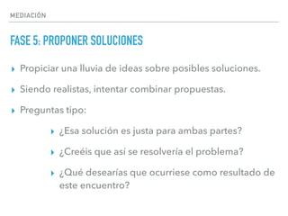 MEDIACIÓN
FASE 5: PROPONER SOLUCIONES
▸ Propiciar una lluvia de ideas sobre posibles soluciones.
▸ Siendo realistas, intentar combinar propuestas.
▸ Preguntas tipo:
▸ ¿Esa solución es justa para ambas partes?
▸ ¿Creéis que así se resolvería el problema?
▸ ¿Qué desearías que ocurriese como resultado de
este encuentro?
 