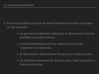 6,2: SI NO EXISTE ACUERDO:
▸ Si no hay acuerdo por que se debe ﬁnalizar el proceso o porque
no hay acuerdo:
▸ La persona mediadora redactará un documento con los
posibles acuerdos futuros.
▸ Incluirá detalladamente los obstáculos que han
impedido la mediación.
▸ El documento deberá estar ﬁrmado por ambas partes
▸ Se incluirá momentos de revisión para “abrir la puerta” a
futuros acuerdos.
 