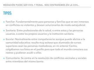 MEDIACIÓN PUEDE SER CIVIL Y PENAL, NOS CENTRAREMOS EN LA CIVIL:
TIPOS:
▸ Familiar: Fundamentalmente para personas y familias que se ven inmersos
en conﬂictos no violentos y desean solucionarlos de modo extrajudicial.
▸ Sanitaria: Entre profesionales de la salud, o entre estos y las personas
usuarias, o entre los propios usuarios y la institución sanitaria.
▸ Escolar: Normalmente entre compañeras/os aunque puede abrirse a la
comunidad educativa; resulta muy exitoso que alumnado de cursos
superiores sean las personas mediadoras, en mi anterior Centro,
colgábamos sus fotos en el pasillo para que todo el mundo conociera sus
rostros y pudieran acudir a ellas.
▸ Comunitaria: Se centra en la resolución de conﬂictos vecinales y sociales
entre miembros del mismo barrio.
 