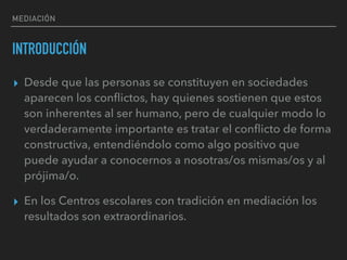 MEDIACIÓN
INTRODUCCIÓN
▸ Desde que las personas se constituyen en sociedades
aparecen los conﬂictos, hay quienes sostienen que estos
son inherentes al ser humano, pero de cualquier modo lo
verdaderamente importante es tratar el conﬂicto de forma
constructiva, entendiéndolo como algo positivo que
puede ayudar a conocernos a nosotras/os mismas/os y al
prójima/o.
▸ En los Centros escolares con tradición en mediación los
resultados son extraordinarios.
 