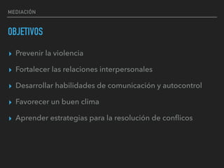 MEDIACIÓN
OBJETIVOS
▸ Prevenir la violencia
▸ Fortalecer las relaciones interpersonales
▸ Desarrollar habilidades de comunicación y autocontrol
▸ Favorecer un buen clima
▸ Aprender estrategias para la resolución de conﬂicos
 