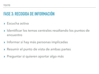 TEXTO
FASE 3: RECOGIDA DE INFORMACIÓN
▸ Escucha activa
▸ Identiﬁcar los temas centrales resaltando los puntos de
encuentro
▸ Informar si hay más personas implicadas
▸ Resumir el punto de vista de ambas partes
▸ Preguntar si quieren aportar algo más
 