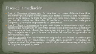  Fase V. Concretar alternativas. En esta fase las partes deberán identificar,
enumerar y plasmar por escrito alternativas reales y concretas que respondan a
los ejes de la disputa. Se trata de que cada uno tome conciencia y experimente
que las alternativas son limitadas. El mediador tratará de que cada parte
comprenda y valore las propuestas de las otras partes.
 Fase VI. Llegar a un consenso. Se procurará lograr un consenso en el que todos
perciban que han ganado en diferentes dimensiones, potencien su autoestima y
constaten que se han cubierto las expectativas iniciales. De este modo, pueden
llegar a experimentar que la buena resolución del conflicto es generador de
nuevas posibilidades.
 Fase VII. Acuerdo. Con los compromisos adquiridos se elaborará un acuerdo por
escrito. Éste debe ser equilibrado, realista, claro, concreto y formulado en
lenguaje neutral. Conviene recoger también el procedimiento a seguir si alguna
de las partes rompe el acuerdo.
 