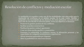La mediación se considera como una de las modalidades más adecuadas para la
resolución de conflictos en el ámbito escolar. Es la más viable, flexible y
adaptable a las necesidades de los alumnos. Se viene utilizando con éxito desde
hace más de una década en diversos países. Entre sus objetivos se destacan:
 Promover la gestión positiva de los conflictos.
 Facilitar acuerdos constructivos.
 Pacificar las partes y reducir agresiones.
 Crear un clima escolar pacífico y constructivo.
 Fomentar la solidaridad, la confianza mutua, la afirmación personal y las
capacidades de compartir sentimientos y experiencias.
 Aliviar tensiones generadas por disputas.
 Abrir la posibilidad de relaciones futuras.
 
