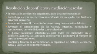 A la mediación escolar se le asignan una serie de aspectos positivos:
 Contribuye a crear en el centro un ambiente más relajado, que facilita la
dinámica educativa.
 Fomenta el desarrollo de actitudes de respeto y de valoración del otro.
 Favorece el conocimiento de los valores, intereses, necesidades y
sentimientos, tanto individuales como colectivos.
 Al buscar soluciones satisfactorias para todos los implicados en el
conflicto, aumenta las actitudes cooperativas y disminuye el número de
sanciones o expulsiones.
 Propicia y favorece la comunicación, la capacidad de diálogo, la escucha
activa y las relaciones interpersonales.
 