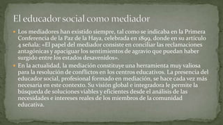  Los mediadores han existido siempre, tal como se indicaba en la Primera
Conferencia de la Paz de la Haya, celebrada en 1899, donde en su artículo
4 señala: «El papel del mediador consiste en conciliar las reclamaciones
antagónicas y apaciguar los sentimientos de agravio que puedan haber
surgido entre los estados desavenidos».
 En la actualidad, la mediación constituye una herramienta muy valiosa
para la resolución de conflictos en los centros educativos. La presencia del
educador social, profesional formado en mediación, se hace cada vez más
necesaria en este contexto. Su visión global e integradora le permite la
búsqueda de soluciones viables y eficientes desde el análisis de las
necesidades e intereses reales de los miembros de la comunidad
educativa.
 