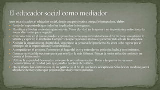 Ante esta situación el educador social, desde una perspectiva integral e integradora, debe:
 Partir del supuesto de que todos los implicados deben ganar.
 Planificar y diseñar una estrategia concreta. Tener claridad en lo que es o no importante y seleccionar la
mejor alternativa para negociar.
 Crear un clima en el que se puedan expresar las partes con naturalidad con el fin de hacer manifiesto lo
latente y explícito lo implícito. Compartir las percepciones mutuas y penetrar más allá de las disputas.
 Abordar la situación con objetividad, separando la persona del problema. Su ética debe regirse por el
principio de la imparcialidad y la neutralidad.
 Acompañar en el proceso. Ponerse en el lugar del otro y entender su posición, lucha y sentimientos.
 Generar variedad de opciones para que se elijan la más idóneas. Buscar la mejor solución teniendo en
cuenta el bien común.
 Utilizar la capacidad de escucha, así como la retroalimentación. Dotar a las partes de recursos
comunicativos de calidad para que puedan resolver el conflicto.
 Hacer aflorar los sentimientos de las partes con el fin de que todos se expresen. Sólo de este modo se podrá
abordar el tema y evitar que persistan heridas y resentimientos.
 