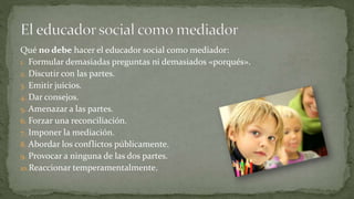 Qué no debe hacer el educador social como mediador:
1. Formular demasiadas preguntas ni demasiados «porqués».
2. Discutir con las partes.
3. Emitir juicios.
4. Dar consejos.
5. Amenazar a las partes.
6. Forzar una reconciliación.
7. Imponer la mediación.
8. Abordar los conflictos públicamente.
9. Provocar a ninguna de las dos partes.
10.Reaccionar temperamentalmente.
 