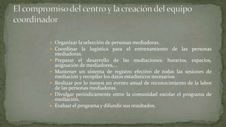  Organizar la selección de personas mediadoras.
 Coordinar la logística para el entrenamiento de las personas
mediadoras.
 Preparar el desarrollo de las mediaciones: horarios, espacios,
asignación de mediadores,…
 Mantener un sistema de registro efectivo de todas las sesiones de
mediación y recopilar los datos estadísticos necesarios.
 Realizar por lo menos un evento anual de reconocimiento de la labor
de las personas mediadoras.
 Divulgar periódicamente entre la comunidad escolar el programa de
mediación.
 Evaluar el programa y difundir sus resultados.
 