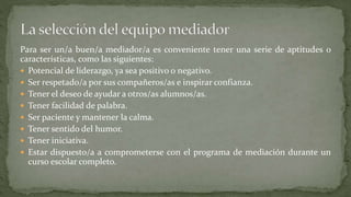 Para ser un/a buen/a mediador/a es conveniente tener una serie de aptitudes o
características, como las siguientes:
 Potencial de liderazgo, ya sea positivo o negativo.
 Ser respetado/a por sus compañeros/as e inspirar confianza.
 Tener el deseo de ayudar a otros/as alumnos/as.
 Tener facilidad de palabra.
 Ser paciente y mantener la calma.
 Tener sentido del humor.
 Tener iniciativa.
 Estar dispuesto/a a comprometerse con el programa de mediación durante un
curso escolar completo.
 