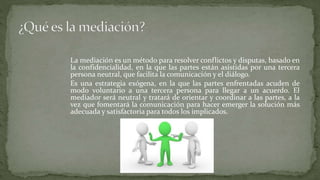 La mediación es un método para resolver conflictos y disputas, basado en
la confidencialidad, en la que las partes están asistidas por una tercera
persona neutral, que facilita la comunicación y el diálogo.
Es una estrategia exógena, en la que las partes enfrentadas acuden de
modo voluntario a una tercera persona para llegar a un acuerdo. El
mediador será neutral y tratará de orientar y coordinar a las partes, a la
vez que fomentará la comunicación para hacer emerger la solución más
adecuada y satisfactoria para todos los implicados.
 