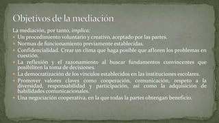 La mediación, por tanto, implica:
 Un procedimiento voluntario y creativo, aceptado por las partes.
 Normas de funcionamiento previamente establecidas.
 Confidencialidad. Crear un clima que haga posible que afloren los problemas en
cuestión.
 La reflexión y el razonamiento al buscar fundamentos convincentes que
posibiliten la toma de decisiones.
 La democratización de los vínculos establecidos en las instituciones escolares.
 Promover valores claves como cooperación, comunicación, respeto a la
diversidad, responsabilidad y participación, así como la adquisición de
habilidades comunicacionales.
 Una negociación cooperativa, en la que todas la partes obtengan beneficio.
 