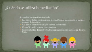 La mediación se utilizará cuando:
 Las partes deban continuar con la relación, por algún motivo, aunque
quieran distanciarse.
 Las partes se encuentran y se sienten incómodas.
 El conflicto afecta a terceras personas.
 Existe voluntad de resolverlo, buena predisposición y deseo de llevarse
bien.
 