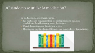 La mediación no se utilizará cuando:
 Los hechos son muy recientes y los protagonistas no están en
condiciones de reflexionar y tomar decisiones.
 Una de las partes no se fía o teme a la otra.
 El problema excede a las posibilidades que puede ofrecer la mediación.
 