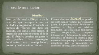 Distributi
vaEste tipo de mediación parte de la
base de que siempre existe un
perdedor y un ganador. Consta de un
número de recursos que debe ser
dividido, uno gana y otro pierde. El
interés de una parte se opone al de la
otra. El objetivo consiste en ganar lo
más posible. Las estrategias
dominantes son: manipulación,
presión y ocultar la información.
Existen diversos recursos que pueden
ser distribuidos y ambas partes pueden
ganar. La preocupación fundamental
consiste en lograr los máximos
resultados. Las estrategias dominantes
son: cooperación, compartir
información y búsqueda de soluciones
conjuntas. El objetivo se orienta a crear
nuevos valores para que cada uno de los
miembros, tras la resolución del
conflicto, obtenga un valor añadido.
Integral
 