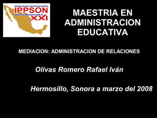 MAESTRIA EN ADMINISTRACION EDUCATIVA MEDIACION: ADMINISTRACION DE RELACIONES Olivas Romero Rafael Iván Hermosillo, Sonora a marzo del 2008 