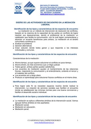 CUADERNOS PARA EMPRENDEDORES 
www.bisfacilityservices.es 
1 
BIS FACILITY SERVICES 
Servicios Generales de Limpieza y Conserjes 
PLAZA SANTA MARÍA ORTIGUEIRA, 1 (LOCAL 6) 
28925 – ALCORCÓN (MADRID) 
TEL. 902102243 / 914950599 
WWW.BISFACILITYSERVICES.ES 
DISEÑO DE LAS ACTIVIDADES DE ENCUENTRO EN LA MEDIACIÓN 
LABORAL 
Identificación de los tipos y características de los espacios de encuentro 
La mediación es un método de intervención de resolución de conflictos, 
basado en la creencia de la capacidad de las partes en conflicto de lograr 
resolver sus desavenencias, siendo el profesional de la mediación un 
catalizador que facilita la comunicación, con la cual logren comprenderse y 
alcanzar un acuerdo beneficioso para ambos. La mediación en el ámbito 
comunitario contribuye a: 
 Analizar el problema 
 Generar alternativas 
 Crear solución donde todos ganen y que responda a los intereses 
individuales y comunes. 
Identificación de los tipos y características de los espacios de encuentro 
Características de la mediación: 
 Ahorra tiempo, ya que supone solucionar el conflicto en poco tiempo. 
 Ahorra dinero, es más económico que un litigio judicial. 
 Todos ganan, ambas partes quedan satisfechas. 
 Los acuerdos de mediación ayudan al mantenimiento de las relaciones 
futuras, mejorando la comunicación y el entendimiento, evitando el rencor y 
el malestar del conflicto. 
 Los acuerdos son a largo plazo 
 Produce un aprendizaje para solucionar futuros conflictos en el mismo área. 
Identificación de los tipos y características de los espacios de encuentro 
 Para lograr este fin se necesitan espacios neutros donde realizar la 
intervención. La creación de servicios sociales que faciliten el encuentro 
donde se establecerán las mínimas normas para una buena convivencia y 
facilitar el desarrollo social e individual. 
Identificación de los tipos y características de los espacios de encuentro 
 La mediación se aplica a diferentes ámbitos de la intervención social. Vamos 
agrupar dichos ámbitos en tres apartados: 
 Mediación social. 
 Mediación en educación. 
 Mediación penal. 
 