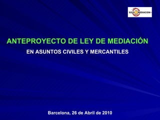 ANTEPROYECTO DE LEY DE MEDIACIÓN EN ASUNTOS CIVILES Y MERCANTILES Barcelona, 26 de Abril de 2010 