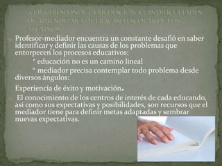 o Profesor-mediador encuentra un constante desafió en saber
identificar y definir las causas de los problemas que
entorpecen los procesos educativos:
* educación no es un camino lineal
* mediador precisa contemplar todo problema desde
diversos ángulos:
Experiencia de éxito y motivación.
o El conocimiento de los centros de interés de cada educando,
así como sus expectativas y posibilidades, son recursos que el
mediador tiene para definir metas adaptadas y sembrar
nuevas expectativas.
 