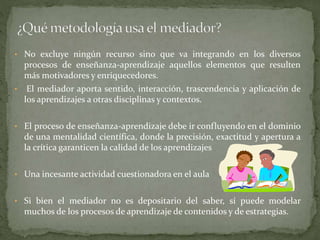 • No excluye ningún recurso sino que va integrando en los diversos
procesos de enseñanza-aprendizaje aquellos elementos que resulten
más motivadores y enriquecedores.
• El mediador aporta sentido, interacción, trascendencia y aplicación de
los aprendizajes a otras disciplinas y contextos.
• El proceso de enseñanza-aprendizaje debe ir confluyendo en el dominio
de una mentalidad científica, donde la precisión, exactitud y apertura a
la crítica garanticen la calidad de los aprendizajes
• Una incesante actividad cuestionadora en el aula
• Si bien el mediador no es depositario del saber, sí puede modelar
muchos de los procesos de aprendizaje de contenidos y de estrategias.
 