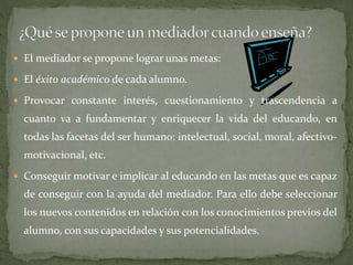  El mediador se propone lograr unas metas:
 El éxito académico de cada alumno.
 Provocar constante interés, cuestionamiento y trascendencia a
cuanto va a fundamentar y enriquecer la vida del educando, en
todas las facetas del ser humano: intelectual, social, moral, afectivo-
motivacional, etc.
 Conseguir motivar e implicar al educando en las metas que es capaz
de conseguir con la ayuda del mediador. Para ello debe seleccionar
los nuevos contenidos en relación con los conocimientos previos del
alumno, con sus capacidades y sus potencialidades.
 
