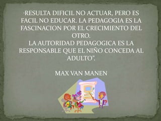 “RESULTA DIFICIL NO ACTUAR, PERO ES
FACIL NO EDUCAR. LA PEDAGOGIA ES LA
FASCINACION POR EL CRECIMIENTO DEL
OTRO.
LA AUTORIDAD PEDAGOGICA ES LA
RESPONSABLE QUE EL NIÑO CONCEDA AL
ADULTO”.
MAX VAN MANEN
 