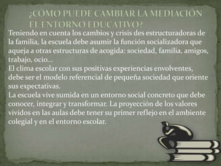 Teniendo en cuenta los cambios y crisis des estructuradoras de
la familia, la escuela debe asumir la función socializadora que
aqueja a otras estructuras de acogida: sociedad, familia, amigos,
trabajo, ocio...
El clima escolar con sus positivas experiencias envolventes,
debe ser el modelo referencial de pequeña sociedad que oriente
sus expectativas.
La escuela vive sumida en un entorno social concreto que debe
conocer, integrar y transformar. La proyección de los valores
vividos en las aulas debe tener su primer reflejo en el ambiente
colegial y en el entorno escolar.
 