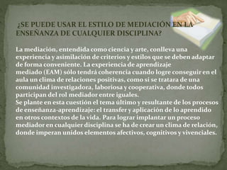 ¿SE PUEDE USAR EL ESTILO DE MEDIACIÓN EN LA
ENSEÑANZA DE CUALQUIER DISCIPLINA?
La mediación, entendida como ciencia y arte, conlleva una
experiencia y asimilación de criterios y estilos que se deben adaptar
de forma conveniente. La experiencia de aprendizaje
mediado (EAM) sólo tendrá coherencia cuando logre conseguir en el
aula un clima de relaciones positivas, como si se tratara de una
comunidad investigadora, laboriosa y cooperativa, donde todos
participan del rol mediador entre iguales.
Se plante en esta cuestión el tema último y resultante de los procesos
de enseñanza-aprendizaje: el transfer y aplicación de lo aprendido
en otros contextos de la vida. Para lograr implantar un proceso
mediador en cualquier disciplina se ha de crear un clima de relación,
donde imperan unidos elementos afectivos, cognitivos y vivenciales.
 