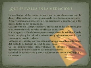 ¿QUÉ SE EVALÚA EN LA MEDIACIÓN?
La mediación debe revisarse en torno a los elementos que la
desarrollan en los diversos procesos de enseñanza-aprendizaje:
•Con relación a los procesos de conocimiento y adaptación a las
necesidades de los educandos.
•Al aumento de la implicación y autoestima en los alumnos, por
el éxito continuado ante los conflictos educativos.
•La reorganización de los esquemas cognitivos, la asimilación de
las estrategias y los criterios coherentes y adecuados para juzgar
y valorar su propio trabajo.
•Al logro de estrategias y trabajo autónomo la asidua aplicación
del método de trabajo aprendido en el aula.
•A las competencias desarrolladas en diversos niveles de
operatividad y de eficacia en sus tareas escolares.
•Al nivel de satisfacción y motivación con respecto al trabajo y a
su persona.
 