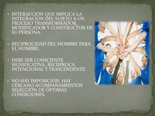  INTERACCIÓN QUE IMPLICA LA
INTEGRACIÓN DEL SUJETO A UN
PROCESO TRANSFORMADOR,
MODIFICADOR Y CONSTRUCTOR DE
SU PERSONA.
 RECIPROCIDAD DEL HOMBRE PARA
EL HOMBRE.
 DEBE SER CONSCIENTE
SIGNIFICATIVA, RECÍIPROCA,
INTENCIONAL Y TRASCENDENTE.
 NO HAY IMPOSICIÓN, HAY
CERCANO ACOMPAÑAMIENTOY
SELECCIÓN DE ÓPTIMAS
CONDICIONES.
 