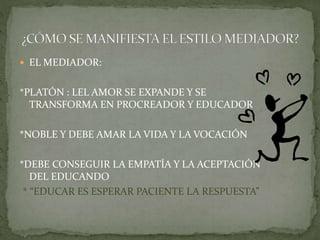  EL MEDIADOR:
*PLATÓN : LEL AMOR SE EXPANDE Y SE
TRANSFORMA EN PROCREADOR Y EDUCADOR
*NOBLE Y DEBE AMAR LA VIDA Y LA VOCACIÓN
*DEBE CONSEGUIR LA EMPATÍA Y LA ACEPTACIÓN
DEL EDUCANDO
* “EDUCAR ES ESPERAR PACIENTE LA RESPUESTA”
 