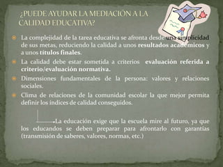  La complejidad de la tarea educativa se afronta desde una simplicidad
de sus metas, reduciendo la calidad a unos resultados académicos y
a unos títulos finales.
 La calidad debe estar sometida a criterios evaluación referida a
criterio/evaluación normativa.
 Dimensiones fundamentales de la persona: valores y relaciones
sociales.
 Clima de relaciones de la comunidad escolar la que mejor permita
definir los índices de calidad conseguidos.
La educación exige que la escuela mire al futuro, ya que
los educandos se deben preparar para afrontarlo con garantías
(transmisión de saberes, valores, normas, etc.)
 