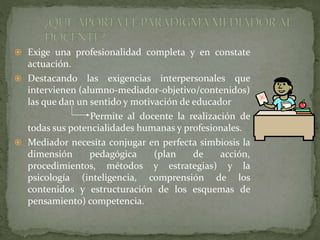  Exige una profesionalidad completa y en constate
actuación.
 Destacando las exigencias interpersonales que
intervienen (alumno-mediador-objetivo/contenidos)
las que dan un sentido y motivación de educador
Permite al docente la realización de
todas sus potencialidades humanas y profesionales.
 Mediador necesita conjugar en perfecta simbiosis la
dimensión pedagógica (plan de acción,
procedimientos, métodos y estrategias) y la
psicología (inteligencia, comprensión de los
contenidos y estructuración de los esquemas de
pensamiento) competencia.
 