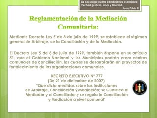 La paz exige cuatro condiciones esenciales:
                                    Verdad, justicia, amor y libertad.
                                                                      Juan Pablo II




Mediante Decreto Ley 5 de 8 de julio de 1999, se establece el régimen
general de Arbitraje, de la Conciliación y de la Mediación.

El Decreto Ley 5 de 8 de julio de 1999, también dispone en su artículo
51, que el Gobierno Nacional y los Municipios podrán crear centros
comunales de conciliación, los cuales se desarrollarán en proyectos de
fortalecimiento de las organizaciones comunales.

                     DECRETO EJECUTIVO Nº 777
                   (De 21 de diciembre de 2007).
            "Que dicta medidas sobre las Instituciones
       de Arbitraje, Conciliación y Mediación; se Cualifica al
       Mediador y al Conciliador y se regula la Conciliación
                   y Mediación a nivel comunal"
 