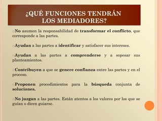¿QUÉ FUNCIONES TENDRÁN
LOS MEDIADORES?
oNo asumen la responsabilidad de transformar el conflicto, que
corresponde a las partes.
oAyudan a las partes a identificar y satisfacer sus intereses.
oAyudan a las partes a comprenderse y a sopesar sus
planteamientos.
oContribuyen a que se genere confianza entre las partes y en el
proceso.
oProponen procedimientos para la búsqueda conjunta de
soluciones.
oNo juzgan a las partes. Están atentos a los valores por los que se
guían o dicen guiarse.
 